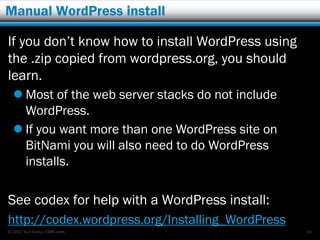 Manual WordPress install

If you don’t know how to install WordPress using
the .zip copied from wordpress.org, you should
learn.
   Most of the web server stacks do not include
    WordPress.
   If you want more than one WordPress site on
    BitNami you will also need to do WordPress
    installs.

See codex for help with a WordPress install:
http://codex.wordpress.org/Installing_WordPress
© 2012 Rick Radko, r3df.com                        49
 