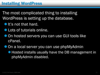 Installing WordPress

The most complicated thing to installing
WordPress is setting up the database.
   It’s not that hard.
   Lots of tutorials online.
   On hosted servers you can use GUI tools like
    cPanel.
   On a local server you can use phpMyAdmin
         Hosted installs usually have the DB management in
          phpMyAdmin disabled.


© 2012 Rick Radko, r3df.com                               51
 