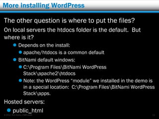 More installing WordPress

The other question is where to put the files?
On local servers the htdocs folder is the default. But
where is it?
         Depends on the install:
           apache/htdocs is a common default
         BitNami default windows:
           C:Program FilesBitNami WordPress
            Stackapache2htdocs
           Note: the WordPress “module” we installed in the demo is
            in a special location: C:Program FilesBitNami WordPress
            Stackapps.
Hosted servers:
  public_html
© 2012 Rick Radko, r3df.com                                         53
 
