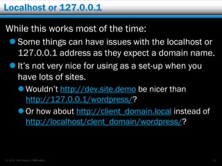 Localhost or 127.0.0.1

While this works most of the time:
   Some things can have issues with the localhost or
    127.0.0.1 address as they expect a domain name.
   It’s not very nice for using as a set-up when you
    have lots of sites.
         Wouldn’t http://dev.site.demo be nicer than
          http://127.0.0.1/wordpress/?
         Or how about http://client_domain.local instead of
          http://localhost/clent_domain/wordpress/?



© 2012 Rick Radko, r3df.com                                    55
 