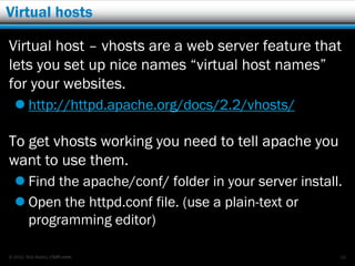 Virtual hosts

Virtual host – vhosts are a web server feature that
lets you set up nice names “virtual host names”
for your websites.
   http://httpd.apache.org/docs/2.2/vhosts/

To get vhosts working you need to tell apache you
want to use them.
   Find the apache/conf/ folder in your server install.
   Open the httpd.conf file. (use a plain-text or
    programming editor)

© 2012 Rick Radko, r3df.com                            56
 