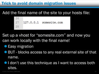 Trick to avoid domain migration issues

Add the final name of the site to your hosts file:




Set up a vhost for “somesite.com” and now you
can work locally with the final name!
   Easy migration
   BUT - blocks access to any real external site of that
    name.
   I don’t use this technique as I want to access both
    sites.
© 2012 Rick Radko, r3df.com                             65
 