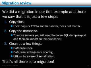 Migration review

We did a migration in our first example and there
we saw that it is just a few steps:
   1. Copy files.
              Local copy or FTP to another server, does not matter.
   2. Copy the database.
              To move servers you will need to do an SQL dump/export
               and then an import on the new server.
   3. Clean-up a few things.
              Database user.
              Database settings in wp-config.
              URL’s - be aware of serialization.
That’s all there is to migration!
© 2012 Rick Radko, r3df.com                                             66
 