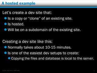 A hosted example

Let’s create a dev site that:
   Is a copy or “clone” of an existing site.
   Is hosted.
   Will be on a subdomain of the existing site.

Creating a dev site like this:
   Normally takes about 10-15 minutes.
   Is one of the easiest dev setups to create:
         Copying the files and database is local to the server.


© 2012 Rick Radko, r3df.com                                    6
 