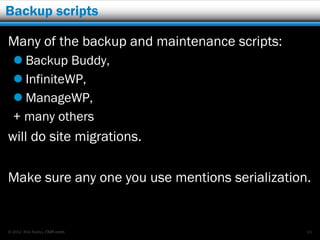 Backup scripts

Many of the backup and maintenance scripts:
   Backup Buddy,
   InfiniteWP,
   ManageWP,
  + many others
will do site migrations.

Make sure any one you use mentions serialization.


© 2012 Rick Radko, r3df.com                     69
 