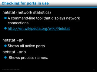 Checking for ports in use

netstat (network statistics)
   A command-line tool that displays network
    connections.
   http://en.wikipedia.org/wiki/Netstat

netstat –an
   Shows all active ports
netstat –anb
   Shows process names.

© 2012 Rick Radko, r3df.com                     71
 