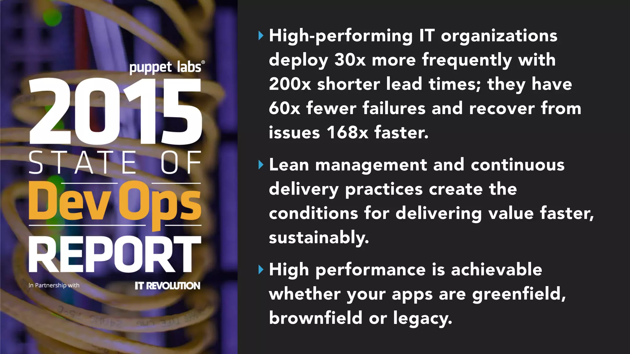 ‣ High-performing IT organizations
deploy 30x more frequently with
200x shorter lead times; they have
60x fewer failures and recover from
issues 168x faster.
‣ Lean management and continuous
delivery practices create the
conditions for delivering value faster,
sustainably.
‣ High performance is achievable
whether your apps are greenfield,
brownfield or legacy.
 
