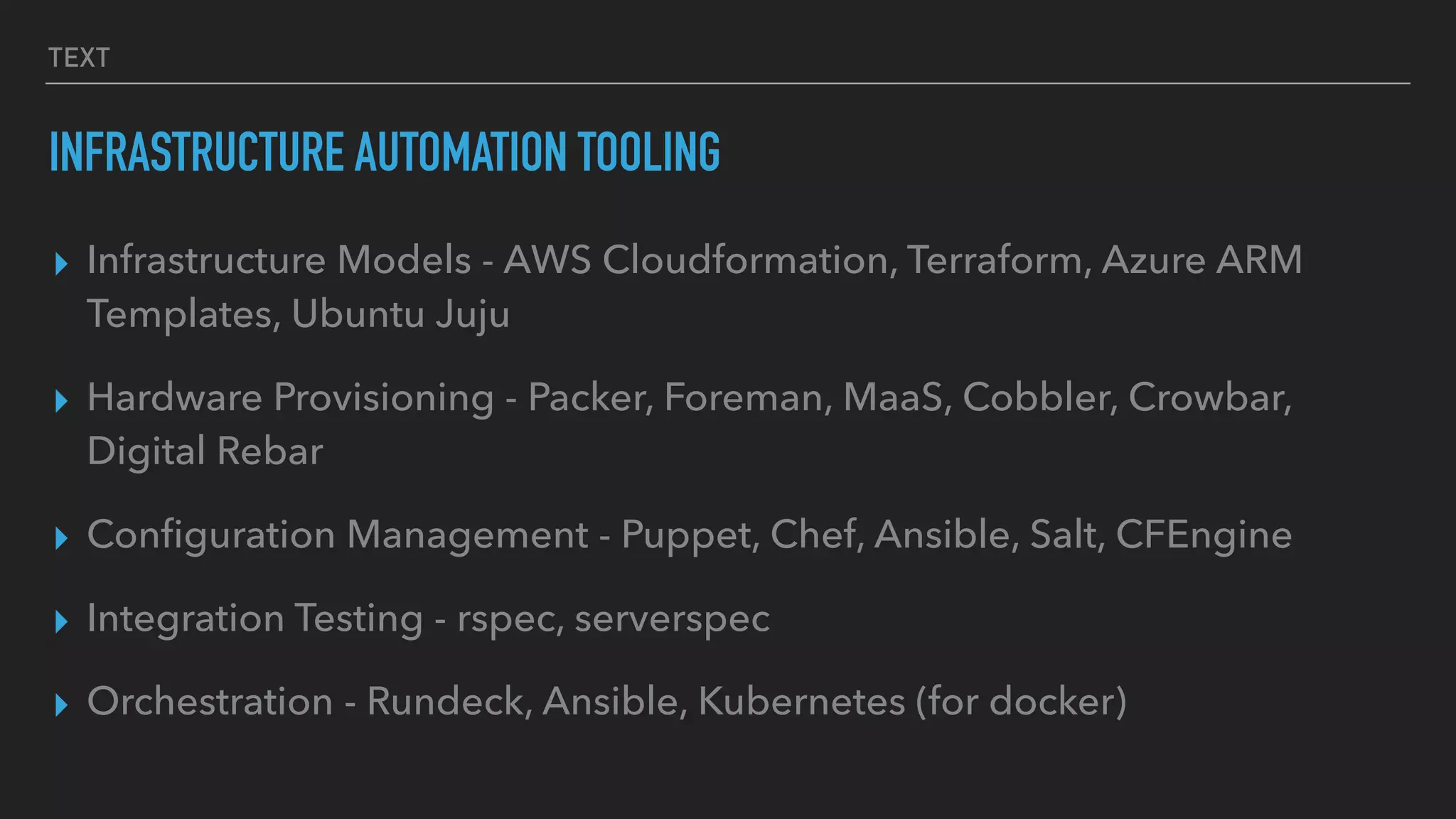 TEXT
INFRASTRUCTURE AUTOMATION TOOLING
▸ Infrastructure Models - AWS Cloudformation, Terraform, Azure ARM
Templates, Ubuntu Juju
▸ Hardware Provisioning - Packer, Foreman, MaaS, Cobbler, Crowbar,
Digital Rebar
▸ Conﬁguration Management - Puppet, Chef, Ansible, Salt, CFEngine
▸ Integration Testing - rspec, serverspec
▸ Orchestration - Rundeck, Ansible, Kubernetes (for docker)
 