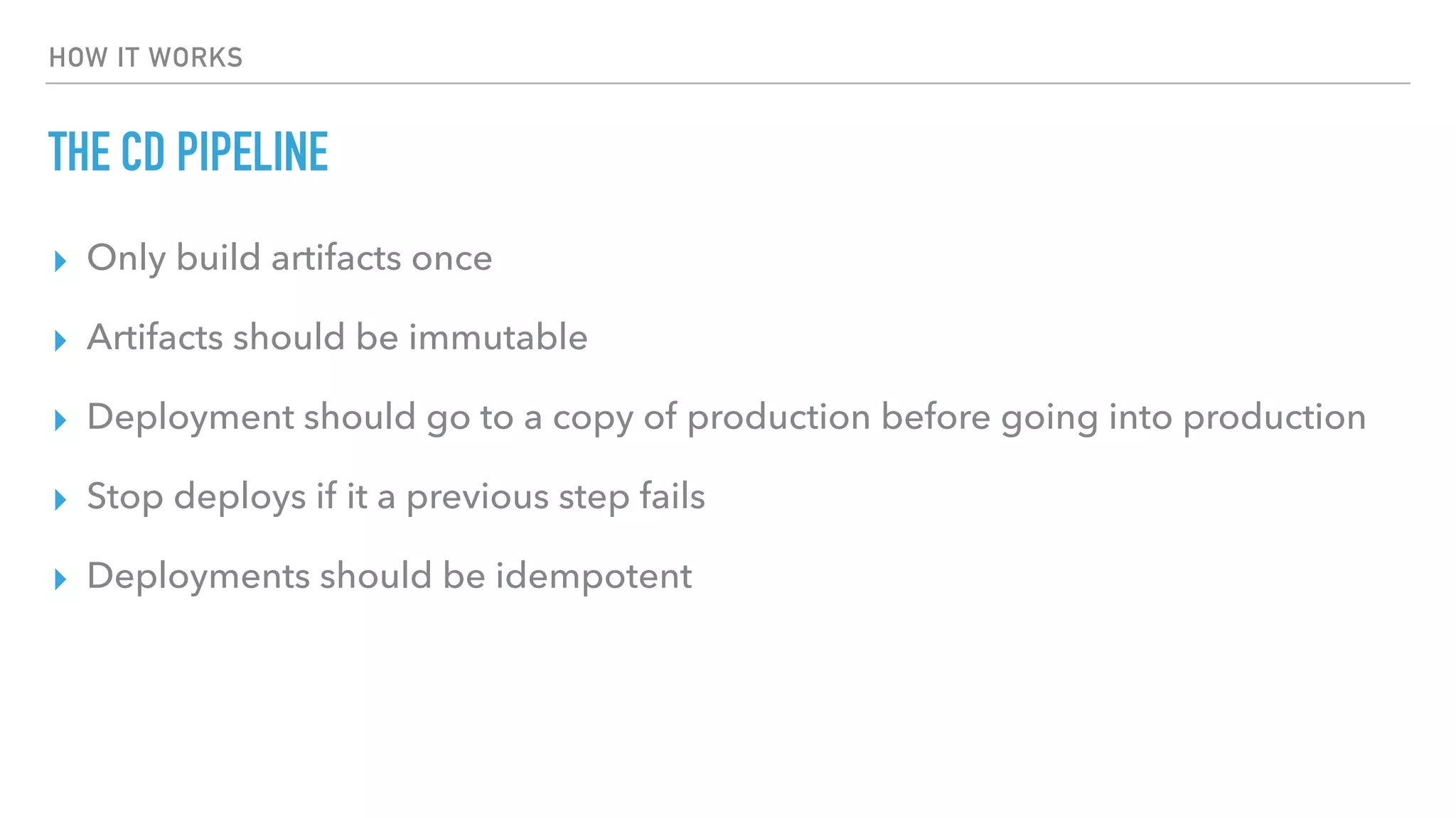HOW IT WORKS
THE CD PIPELINE
▸ Only build artifacts once
▸ Artifacts should be immutable
▸ Deployment should go to a copy of production before going into production
▸ Stop deploys if it a previous step fails
▸ Deployments should be idempotent
 