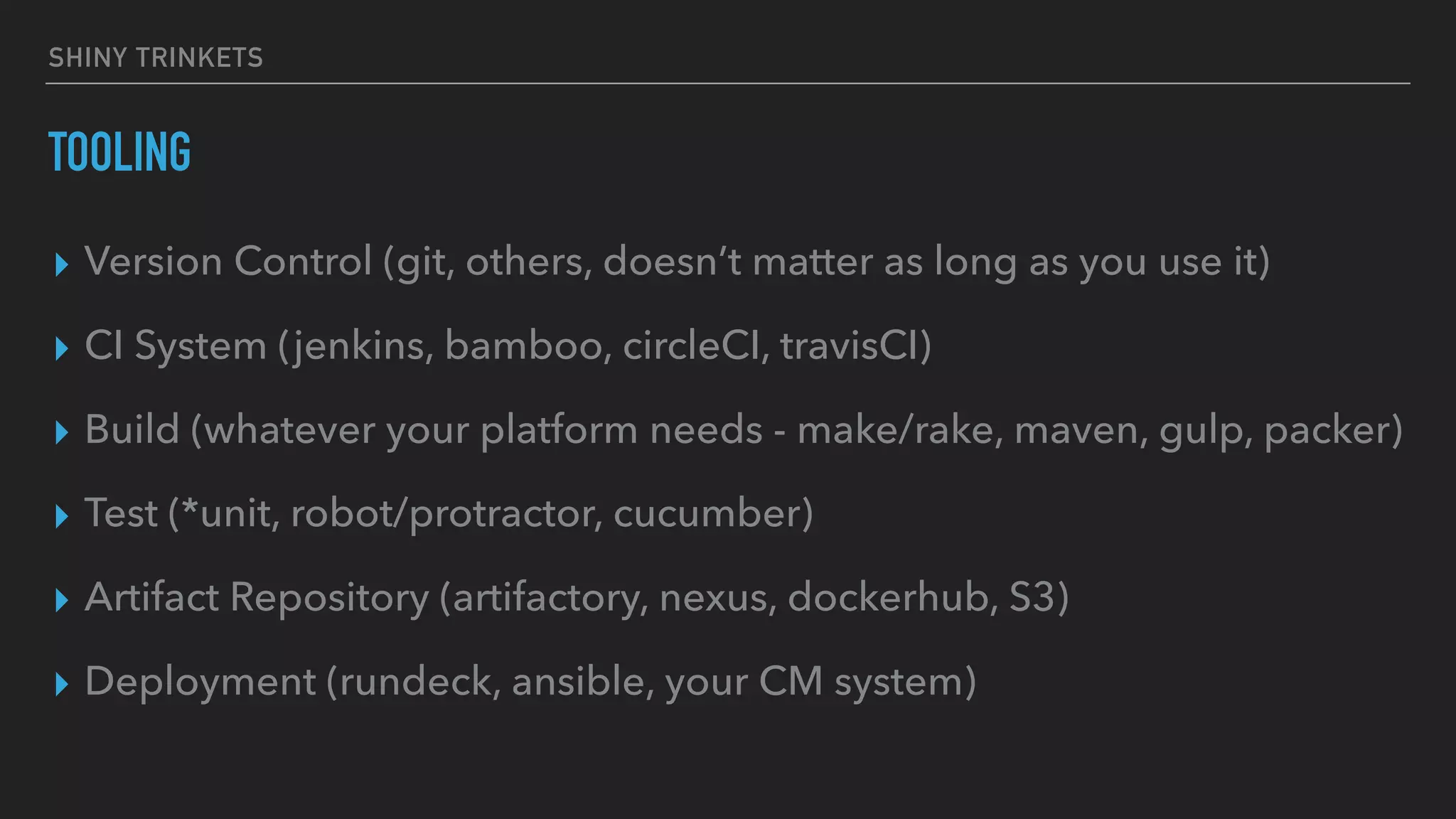 SHINY TRINKETS
TOOLING
▸ Version Control (git, others, doesn’t matter as long as you use it)
▸ CI System (jenkins, bamboo, circleCI, travisCI)
▸ Build (whatever your platform needs - make/rake, maven, gulp, packer)
▸ Test (*unit, robot/protractor, cucumber)
▸ Artifact Repository (artifactory, nexus, dockerhub, S3)
▸ Deployment (rundeck, ansible, your CM system)
 