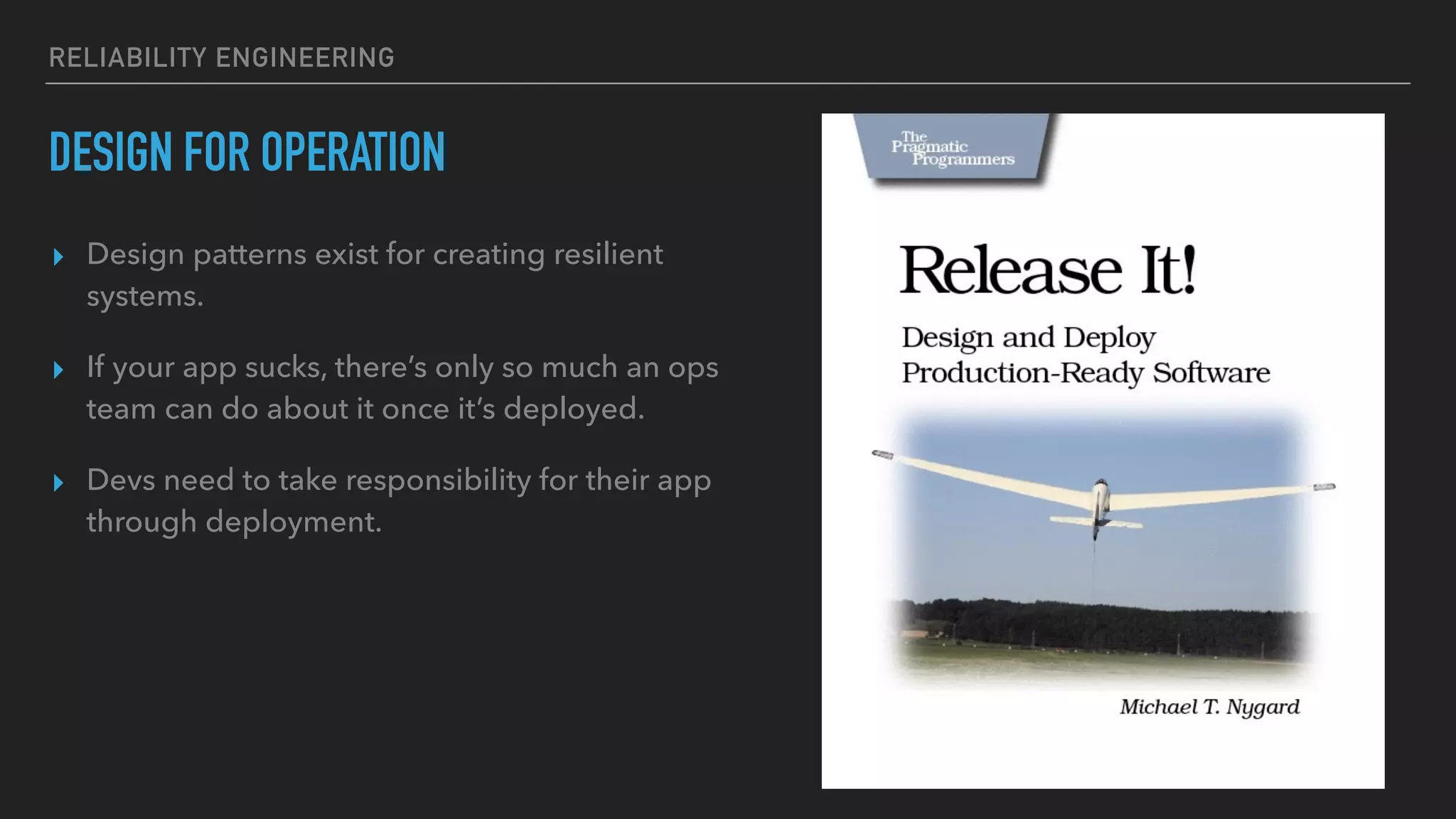 RELIABILITY ENGINEERING
DESIGN FOR OPERATION
▸ Design patterns exist for creating resilient
systems.
▸ If your app sucks, there’s only so much an ops
team can do about it once it’s deployed.
▸ Devs need to take responsibility for their app
through deployment.
 