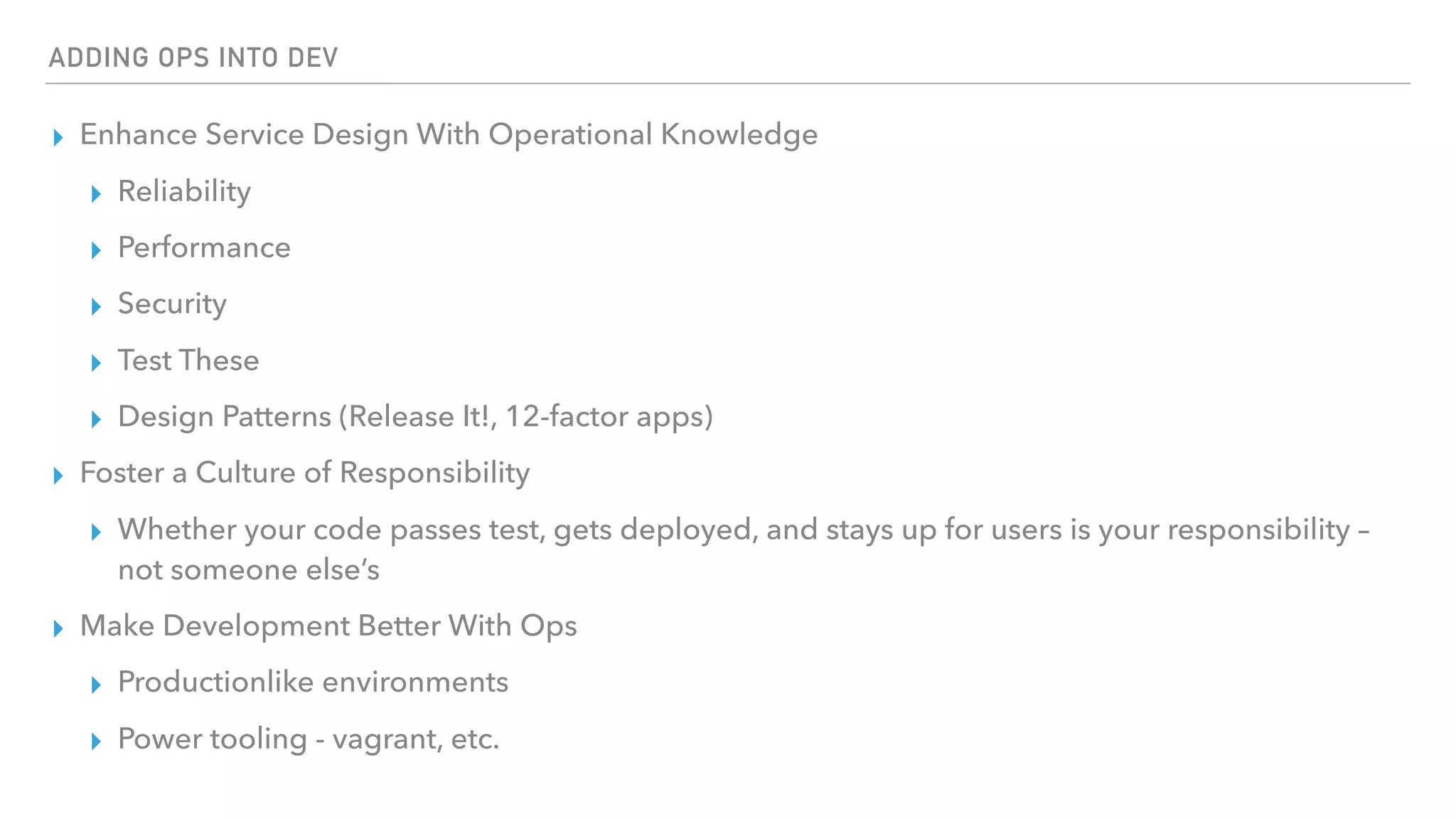 ADDING OPS INTO DEV
▸ Enhance Service Design With Operational Knowledge
▸ Reliability
▸ Performance
▸ Security
▸ Test These
▸ Design Patterns (Release It!, 12-factor apps)
▸ Foster a Culture of Responsibility
▸ Whether your code passes test, gets deployed, and stays up for users is your responsibility –
not someone else’s
▸ Make Development Better With Ops
▸ Productionlike environments
▸ Power tooling - vagrant, etc.
 