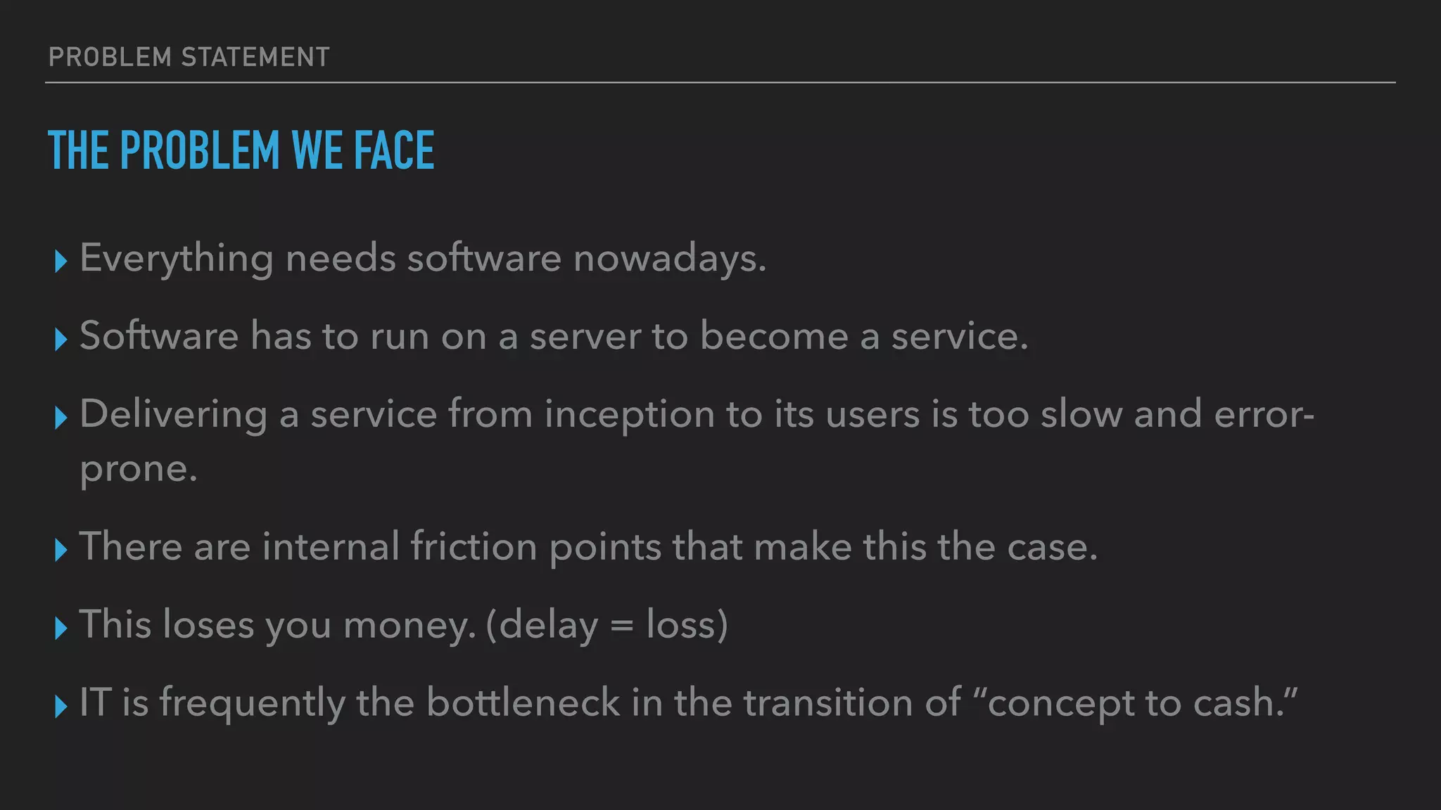 PROBLEM STATEMENT
THE PROBLEM WE FACE
▸ Everything needs software nowadays.
▸ Software has to run on a server to become a service.
▸ Delivering a service from inception to its users is too slow and error-
prone.
▸ There are internal friction points that make this the case.
▸ This loses you money. (delay = loss)
▸ IT is frequently the bottleneck in the transition of “concept to cash.”
 
