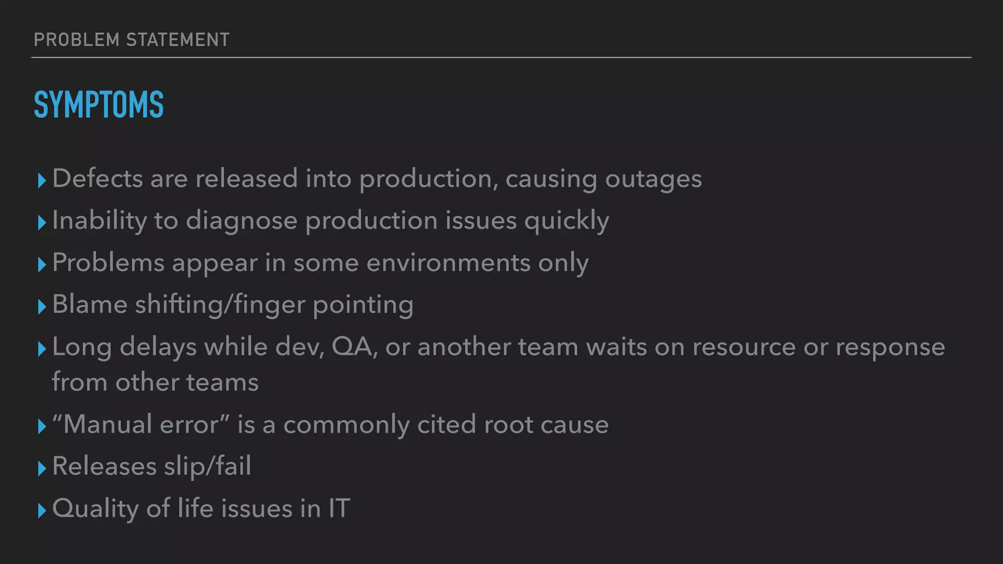 PROBLEM STATEMENT
SYMPTOMS
▸Defects are released into production, causing outages
▸Inability to diagnose production issues quickly
▸Problems appear in some environments only
▸Blame shifting/ﬁnger pointing
▸Long delays while dev, QA, or another team waits on resource or response
from other teams
▸“Manual error” is a commonly cited root cause
▸Releases slip/fail
▸Quality of life issues in IT
 
