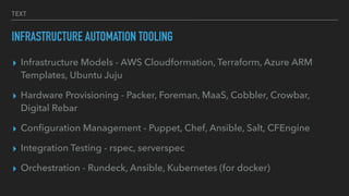 TEXT
INFRASTRUCTURE AUTOMATION TOOLING
▸ Infrastructure Models - AWS Cloudformation, Terraform, Azure ARM
Templates, Ubuntu Juju
▸ Hardware Provisioning - Packer, Foreman, MaaS, Cobbler, Crowbar,
Digital Rebar
▸ Conﬁguration Management - Puppet, Chef, Ansible, Salt, CFEngine
▸ Integration Testing - rspec, serverspec
▸ Orchestration - Rundeck, Ansible, Kubernetes (for docker)
 