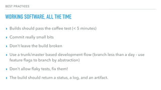 BEST PRACTICES
WORKING SOFTWARE, ALL THE TIME
▸ Builds should pass the coffee test (< 5 minutes)
▸ Commit really small bits
▸ Don’t leave the build broken
▸ Use a trunk/master based development ﬂow (branch less than a day - use
feature ﬂags to branch by abstraction)
▸ Don't allow ﬂaky tests, ﬁx them!
▸ The build should return a status, a log, and an artifact.
 