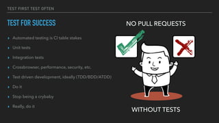 TEST FIRST TEST OFTEN
TEST FOR SUCCESS
▸ Automated testing is CI table stakes
▸ Unit tests
▸ Integration tests
▸ Crossbrowser, performance, security, etc.
▸ Test driven development, ideally (TDD/BDD/ATDD)
▸ Do it
▸ Stop being a crybaby
▸ Really, do it
NO PULL REQUESTS
WITHOUT TESTS
 