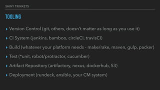 SHINY TRINKETS
TOOLING
▸ Version Control (git, others, doesn’t matter as long as you use it)
▸ CI System (jenkins, bamboo, circleCI, travisCI)
▸ Build (whatever your platform needs - make/rake, maven, gulp, packer)
▸ Test (*unit, robot/protractor, cucumber)
▸ Artifact Repository (artifactory, nexus, dockerhub, S3)
▸ Deployment (rundeck, ansible, your CM system)
 