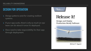 RELIABILITY ENGINEERING
DESIGN FOR OPERATION
▸ Design patterns exist for creating resilient
systems.
▸ If your app sucks, there’s only so much an ops
team can do about it once it’s deployed.
▸ Devs need to take responsibility for their app
through deployment.
 