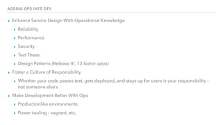 ADDING OPS INTO DEV
▸ Enhance Service Design With Operational Knowledge
▸ Reliability
▸ Performance
▸ Security
▸ Test These
▸ Design Patterns (Release It!, 12-factor apps)
▸ Foster a Culture of Responsibility
▸ Whether your code passes test, gets deployed, and stays up for users is your responsibility –
not someone else’s
▸ Make Development Better With Ops
▸ Productionlike environments
▸ Power tooling - vagrant, etc.
 