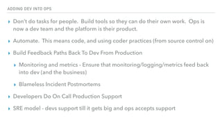ADDING DEV INTO OPS
▸ Don’t do tasks for people. Build tools so they can do their own work. Ops is
now a dev team and the platform is their product.
▸ Automate. This means code, and using coder practices (from source control on)
▸ Build Feedback Paths Back To Dev From Production
▸ Monitoring and metrics - Ensure that monitoring/logging/metrics feed back
into dev (and the business)
▸ Blameless Incident Postmortems
▸ Developers Do On Call Production Support
▸ SRE model - devs support till it gets big and ops accepts support
 