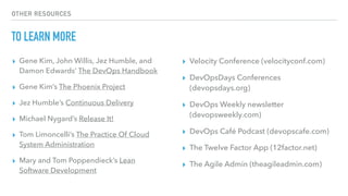 OTHER RESOURCES
TO LEARN MORE
▸ Gene Kim, John Willis, Jez Humble, and
Damon Edwards’ The DevOps Handbook
▸ Gene Kim’s The Phoenix Project
▸ Jez Humble’s Continuous Delivery
▸ Michael Nygard’s Release It!
▸ Tom Limoncelli’s The Practice Of Cloud
System Administration
▸ Mary and Tom Poppendieck’s Lean
Software Development
▸ Velocity Conference (velocityconf.com)
▸ DevOpsDays Conferences
(devopsdays.org)
▸ DevOps Weekly newsletter
(devopsweekly.com)
▸ DevOps Café Podcast (devopscafe.com)
▸ The Twelve Factor App (12factor.net)
▸ The Agile Admin (theagileadmin.com)
 