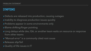 PROBLEM STATEMENT
SYMPTOMS
▸Defects are released into production, causing outages
▸Inability to diagnose production issues quickly
▸Problems appear in some environments only
▸Blame shifting/ﬁnger pointing
▸Long delays while dev, QA, or another team waits on resource or response
from other teams
▸“Manual error” is a commonly cited root cause
▸Releases slip/fail
▸Quality of life issues in IT
 