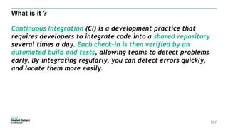 What is it ?
107
Continuous Integration (CI) is a development practice that
requires developers to integrate code into a shared repository
several times a day. Each check-in is then verified by an
automated build and tests, allowing teams to detect problems
early. By integrating regularly, you can detect errors quickly,
and locate them more easily.
 