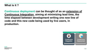 What is it ?
130
Continuous deployment can be thought of as an extension of
Continuous Integration, aiming at minimizing lead time, the
time elapsed between development writing one new line of
code and this new code being used by live users, in
production.
 