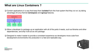 What are Linux Containers ?
 Contain applications in a way that keep them isolated from the host system that they run on, by taking
advantage of Linux Kernel namespace and cgroup features.
 Allow a developer to package up an application with all of the parts it needs, such as libraries and other
dependencies, and ship it all out as one package.
 Designed to make it easier to provide a consistent experience as developers move code from
development environments into production in a fast and replicable way.
 