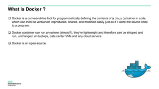 What is Docker ?
 Docker is a command-line tool for programmatically defining the contents of a Linux container in code,
which can then be versioned, reproduced, shared, and modified easily just as if it were the source code
to a program.
 Docker container can run anywhere (almost?), they’re lightweight and therefore can be shipped and
run, unchanged, on laptops, data center VMs and any cloud servers.
 Docker is an open-source.
 