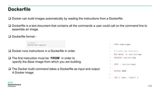 146
Dockerfile
 Docker can build images automatically by reading the instructions from a Dockerfile.
 Dockerfile is a text document that contains all the commands a user could call on the command line to
assemble an image.
 Dockerfile format -
 Docker runs instructions in a Dockerfile in order.
 The first instruction must be `FROM` in order to
specify the Base Image from which you are building.
 The Docker build command takes a Dockerfile as input and output
A Docker image.
 