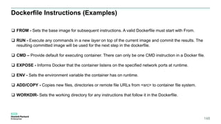 148
Dockerfile Instructions (Examples)
 FROM - Sets the base image for subsequent instructions. A valid Dockerfile must start with From.
 RUN - Execute any commands in a new layer on top of the current image and commit the results. The
resulting committed image will be used for the next step in the dockerfile.
 CMD – Provide default for executing container. There can only be one CMD instruction in a Docker file.
 EXPOSE - Informs Docker that the container listens on the specified network ports at runtime.
 ENV - Sets the environment variable the container has on runtime.
 ADD/COPY - Copies new files, directories or remote file URLs from <src> to container file system.
 WORKDIR- Sets the working directory for any instructions that follow it in the Dockerfile.
 