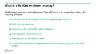 What is a DevOps engineer, anyway?
DevOps engineers are a pretty elite group, “Special Forces” in an organization, sharing the
following attributes:
 Ability to use a wide variety of open source technologies and tools
 Ability to code and script
 Experience with systems (OS) and IT operations
 Strong grasp of automation tools
 A strong focus on business outcomes
 Comfort with collaboration, open communication and reaching across functional
borders
 