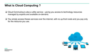 What is Cloud Computing ?
 Cloud Commuting is also a utility service – giving you access to technology resources
managed by experts and available on-demand.
 You simply access theses services over the internet, with no up-front costs and you pay only
for the resource you use.
 