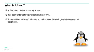 What is Linux ?
 A free, open-source operating system.
 Has been under active development since 1991.
 It has evolved to be versatile and is used all over the world, from web servers to
cellphones.
 