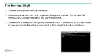 The Terminal Shell
 The shell allows you to execute commands.
 All administrative tasks can be accomplished through the terminal. This includes file
manipulation, package installation, and user management.
 The terminal is interactive. You specify commands to run. The terminal outputs the results
of those commands. Executing any command is done by typing it and pressing Enter.
 