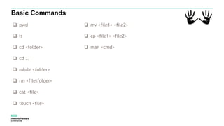Basic Commands
 pwd
 ls
 cd <folder>
 cd ..
 mkdir <folder>
 rm <filefolder>
 cat <file>
 touch <file>
 mv <file1> <file2>
 cp <file1> <file2>
 man <cmd>
 