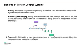 Benefits of Version Control Systems
 History. A complete long-term change history of every file. This means every change made
by many individuals over the years.
 Branching and merging. Having team members work concurrently is a no-brainer, but even
individuals working on their own can benefit from the ability to work on independent streams
of changes.
 Traceability. Being able to trace each change made to the software and connect it to project
management and bug tracking software.
 