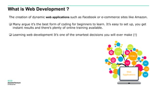 What is Web Development ?
The creation of dynamic web applications such as Facebook or e-commerce sites like Amazon.
 Many argue it’s the best form of coding for beginners to learn. It’s easy to set up, you get
instant results and there’s plenty of online training available.
 Learning web development It’s one of the smartest decisions you will ever make (!)
 