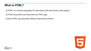 What is HTML?
 HTML is a markup language for describing web documents (web pages).
 HTML documents are described by HTML tags.
 Each HTML tag describes different document content.
 