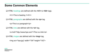 Some Common Elements
 HTML headings are defined with the <h1> to <h6> tags.
<h1>This is heading 1</h1>
 HTML paragraphs are defined with the <p> tag.
<p>This is a paragraph</p>
 HTML links are defined with the <a> tag.
<a href="http://www.hpe.com">This is a link</a>
 HTML images are defined with the <img> tag.
<img src=“hpe.jpg" width="104" height="142">
 