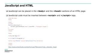 JavaScript and HTML
 JavaScript can be placed in the <body> and the <head> sections of an HTML page.
 JavaScript code must be inserted between <script> and </script> tags.
http://www.w3schools.com/js/tryit.asp?filename=tryjs_whereto_head
 