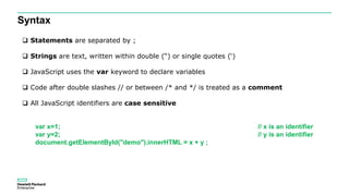 Syntax
 Statements are separated by ;
 Strings are text, written within double (“) or single quotes (‘)
 JavaScript uses the var keyword to declare variables
 Code after double slashes // or between /* and */ is treated as a comment
 All JavaScript identifiers are case sensitive
var x=1; // x is an identifier
var y=2; // y is an identifier
document.getElementById("demo").innerHTML = x + y ;
 