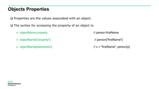 Objects Properties
 Properties are the values associated with an object.
 The syntax for accessing the property of an object is:
 objectName.property // person.firstName
 objectName["property"] // person["firstName"]
 objectName[expression] // x = "firstName"; person[x]
 