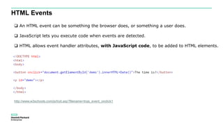 HTML Events
 An HTML event can be something the browser does, or something a user does.
 JavaScript lets you execute code when events are detected.
 HTML allows event handler attributes, with JavaScript code, to be added to HTML elements.
http://www.w3schools.com/js/tryit.asp?filename=tryjs_event_onclick1
 