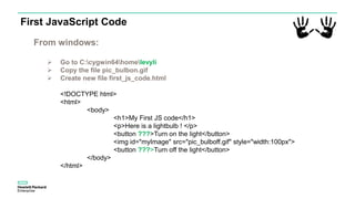 First JavaScript Code
<!DOCTYPE html>
<html>
<body>
<h1>My First JS code</h1>
<p>Here is a lightbulb ! </p>
<button ???>Turn on the light</button>
<img id="myImage" src="pic_bulboff.gif" style="width:100px">
<button ???>Turn off the light</button>
</body>
</html>
From windows:
 Go to C:cygwin64homelevyli
 Copy the file pic_bulbon.gif
 Create new file first_js_code.html
 