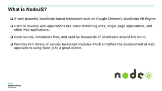 What is NodeJS?
 A very powerful JavaScript-based framework built on Google Chrome's JavaScript V8 Engine.
 Used to develop web applications like video streaming sites, single-page applications, and
other web applications.
 Open source, completely free, and used by thousands of developers around the world.
 Provides rich library of various JavaScript modules which simplifies the development of web
applications using Node.js to a great extent.
 