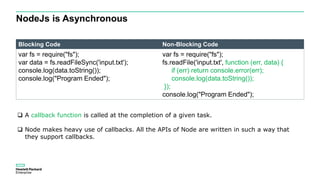 NodeJs is Asynchronous
Blocking Code Non-Blocking Code
var fs = require("fs");
var data = fs.readFileSync('input.txt');
console.log(data.toString());
console.log("Program Ended");
var fs = require("fs");
fs.readFile('input.txt', function (err, data) {
if (err) return console.error(err);
console.log(data.toString());
});
console.log("Program Ended");
 A callback function is called at the completion of a given task.
 Node makes heavy use of callbacks. All the APIs of Node are written in such a way that
they support callbacks.
 