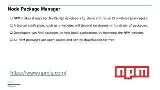Node Package Manager
 NPM makes it easy for JavaScript developers to share and reuse JS modules (packages).
 A typical application, such as a website, will depend on dozens or hundreds of packages.
 Developers can find packages to help build applications by browsing the NPM website.
 All NPM packages are open source and can be downloaded for free.
https://www.npmjs.com/
 